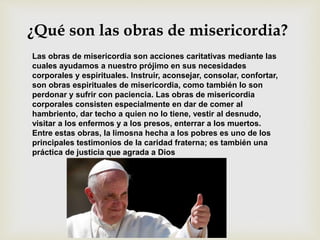 ¿Qué son las obras de misericordia?
Las obras de misericordia son acciones caritativas mediante las
cuales ayudamos a nuestro prójimo en sus necesidades
corporales y espirituales. Instruir, aconsejar, consolar, confortar,
son obras espirituales de misericordia, como también lo son
perdonar y sufrir con paciencia. Las obras de misericordia
corporales consisten especialmente en dar de comer al
hambriento, dar techo a quien no lo tiene, vestir al desnudo,
visitar a los enfermos y a los presos, enterrar a los muertos.
Entre estas obras, la limosna hecha a los pobres es uno de los
principales testimonios de la caridad fraterna; es también una
práctica de justicia que agrada a Dios
 