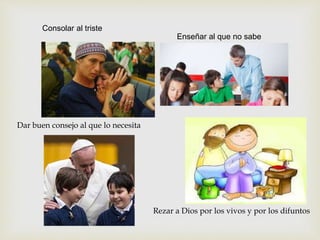 Consolar al triste
Enseñar al que no sabe
Dar buen consejo al que lo necesita
Rezar a Dios por los vivos y por los difuntos
 