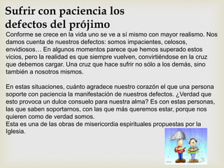 Sufrir con paciencia los
defectos del prójimo
Conforme se crece en la vida uno se ve a sí mismo con mayor realismo. Nos
damos cuenta de nuestros defectos: somos impacientes, celosos,
envidiosos… En algunos momentos parece que hemos superado estos
vicios, pero la realidad es que siempre vuelven, convirtiéndose en la cruz
que debemos cargar. Una cruz que hace sufrir no sólo a los demás, sino
también a nosotros mismos.
En estas situaciones, cuánto agradece nuestro corazón el que una persona
soporte con paciencia la manifestación de nuestros defectos. ¿Verdad que
esto provoca un dulce consuelo para nuestra alma? Es con estas personas,
las que saben soportarnos, con las que más queremos estar, porque nos
quieren como de verdad somos.
Esta es una de las obras de misericordia espirituales propuestas por la
Iglesia.
 