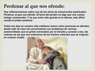 Perdonar al que nos ofende:
Hoy reflexionaremos sobre una de las obras de misericordia espirituales:
Perdonar al que nos ofende. El tema del perdón es algo que nos cuesta
trabajo comprender. Y es que entre más grande es la ofensa, más difícil
resulta el poder perdonar.
Todos los días en nuestra vida cotidiana vemos cómo personas se ofenden,
desde salir de casa nos encontramos con problemas de vecinos,
automovilistas que se gritan estresados por el tránsito y aunado a eso, las
noticias de las que nos enteramos de los hechos violentos que se originan
en nuestra ciudad.
 