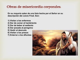En su mayoría salen de una lista hecha por el Señor en su
descripción del Juicio Final. Son:
1) Visitar a los enfermos
2) Dar de comer al hambriento
3) Dar de beber al sediento
4) Dar posada al peregrino
5) Vestir al desnudo
6) Visitar a los presos
7) Enterrar a los difuntos
 
