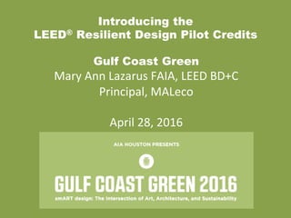 Introducing the
LEED® Resilient Design Pilot Credits
Gulf Coast Green
Mary	
  Ann	
  Lazarus	
  FAIA,	
  LEED	
  BD+C	
  
Principal,	
  MALeco	
  
	
  
April	
  28,	
  2016	
  
	
  
 