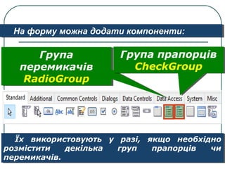 На форму можна додати компоненти:На форму можна додати компоненти:
Їх використовують у разі, якщо необхідно
розмістити декілька груп прапорців чи
перемикачів.
Їх використовують у разі, якщо необхідно
розмістити декілька груп прапорців чи
перемикачів.
Група
перемикачів
RadioGroup
Група
перемикачів
RadioGroup
Група прапорців
CheckGroup
Група прапорців
CheckGroup
 