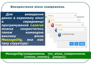 Використання вікон повідомлень
Для виведення
даних в окремому вікні
в середовищі
програмування Lazarus
можна скористатись
також командою
виклику вікна
MessageDlg, яка має
таку структуру:
Для виведення
даних в окремому вікні
в середовищі
програмування Lazarus
можна скористатись
також командою
виклику вікна
MessageDlg, яка має
таку структуру:
MessageDlg(повідомлення, тип_вікна_повідомлення,
[список_кнопок], довідка);
MessageDlg(повідомлення, тип_вікна_повідомлення,
[список_кнопок], довідка);
 