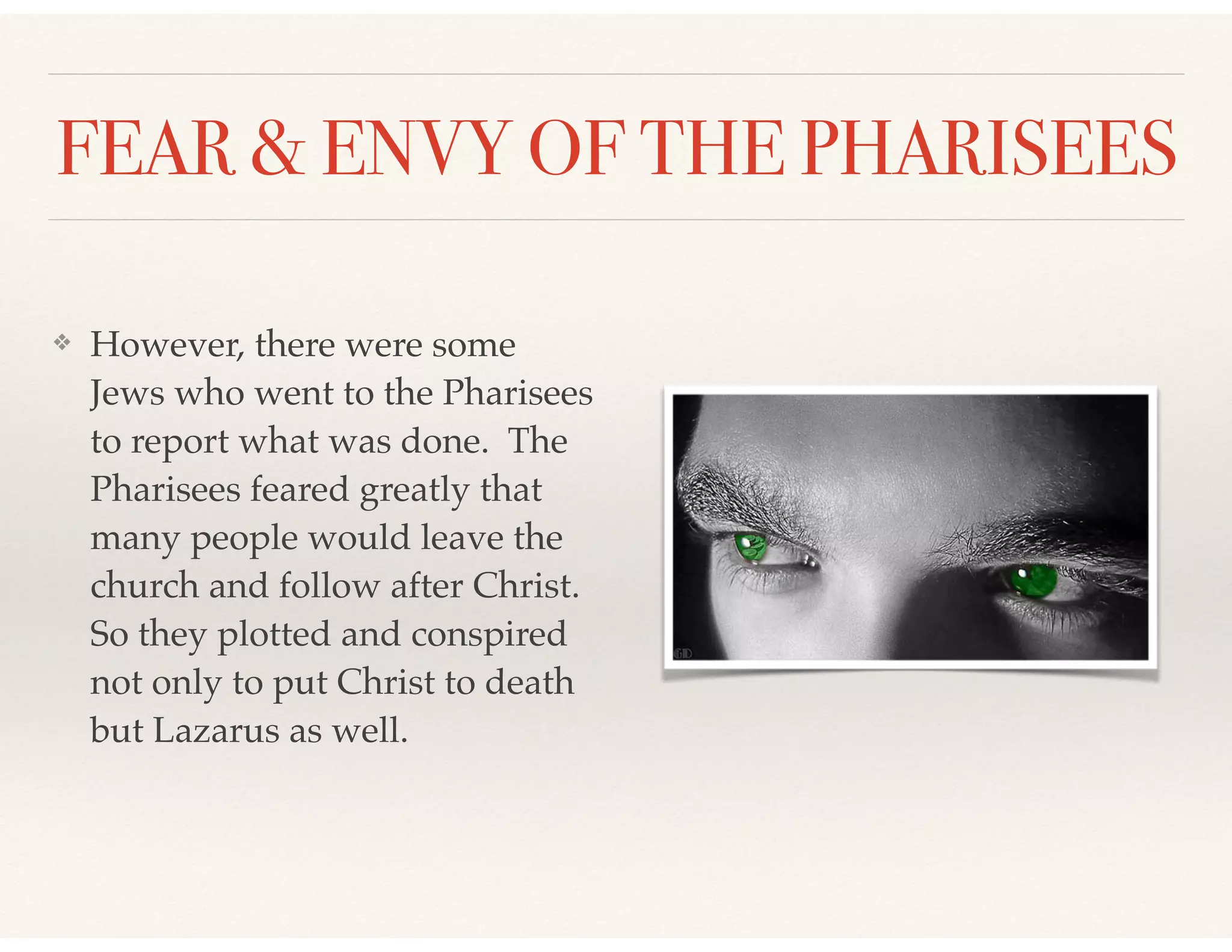 FEAR & ENVY OF THE PHARISEES
❖ However, there were some
Jews who went to the Pharisees
to report what was done. The
Pharisees feared greatly that
many people would leave the
church and follow after Christ.
So they plotted and conspired
not only to put Christ to death
but Lazarus as well.
 