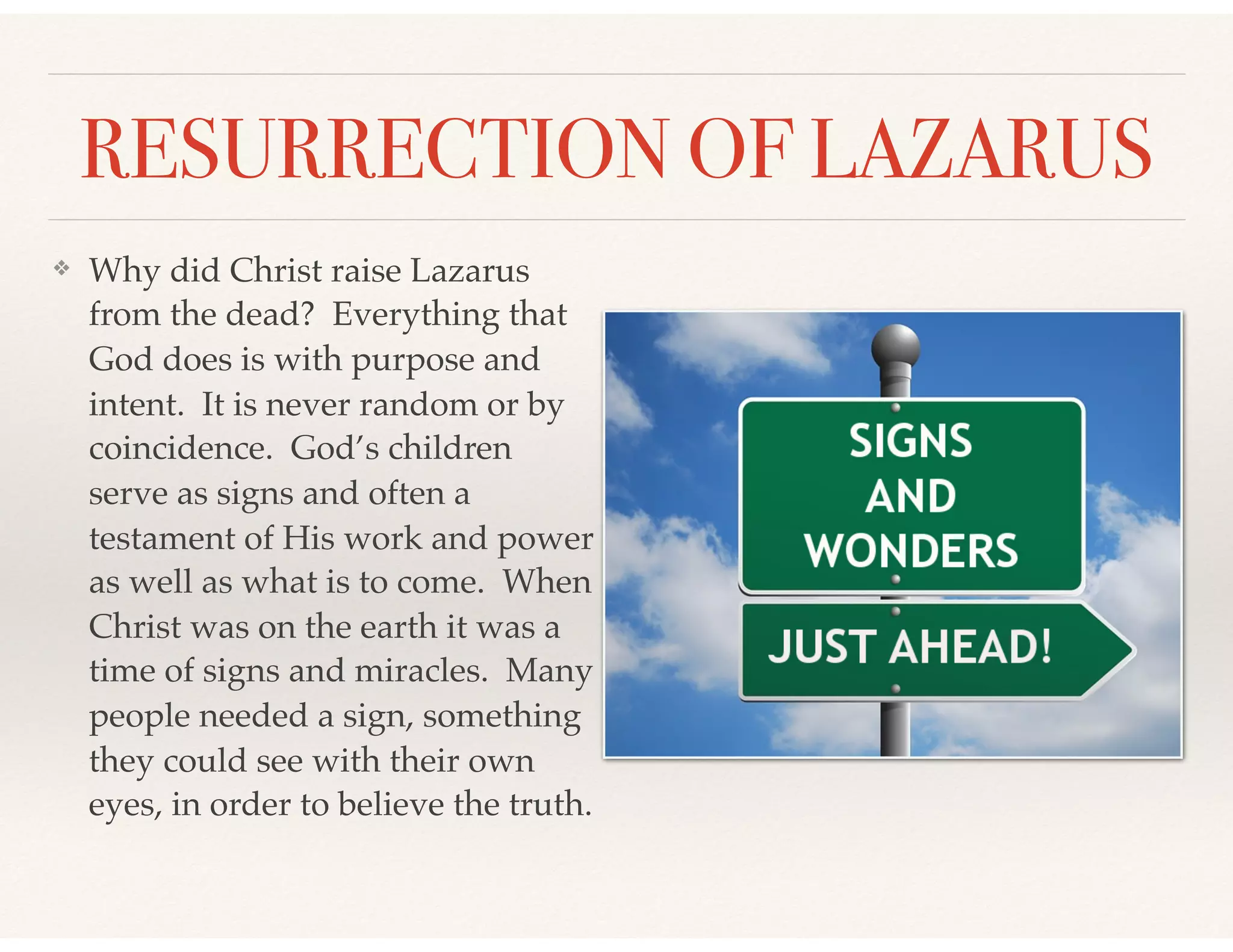RESURRECTION OF LAZARUS
❖ Why did Christ raise Lazarus
from the dead? Everything that
God does is with purpose and
intent. It is never random or by
coincidence. God’s children
serve as signs and often a
testament of His work and power
as well as what is to come. When
Christ was on the earth it was a
time of signs and miracles. Many
people needed a sign, something
they could see with their own
eyes, in order to believe the truth.
 