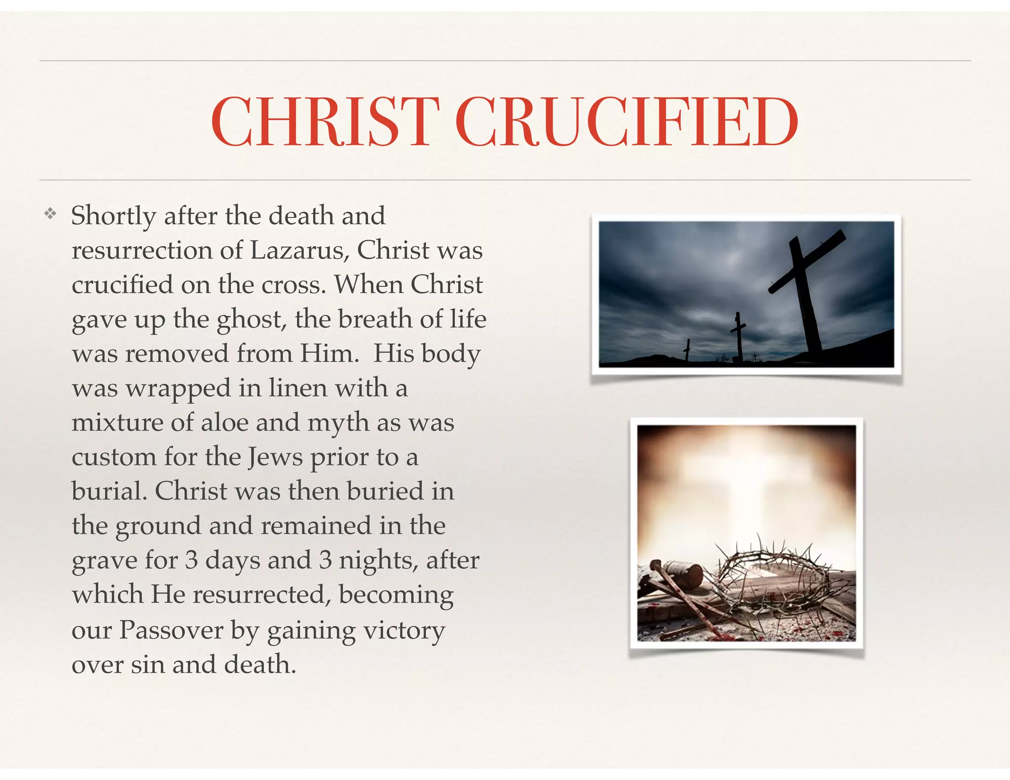 CHRIST CRUCIFIED
❖ Shortly after the death and
resurrection of Lazarus, Christ was
cruciﬁed on the cross. When Christ
gave up the ghost, the breath of life
was removed from Him. His body
was wrapped in linen with a
mixture of aloe and myth as was
custom for the Jews prior to a
burial. Christ was then buried in
the ground and remained in the
grave for 3 days and 3 nights, after
which He resurrected, becoming
our Passover by gaining victory
over sin and death.
 