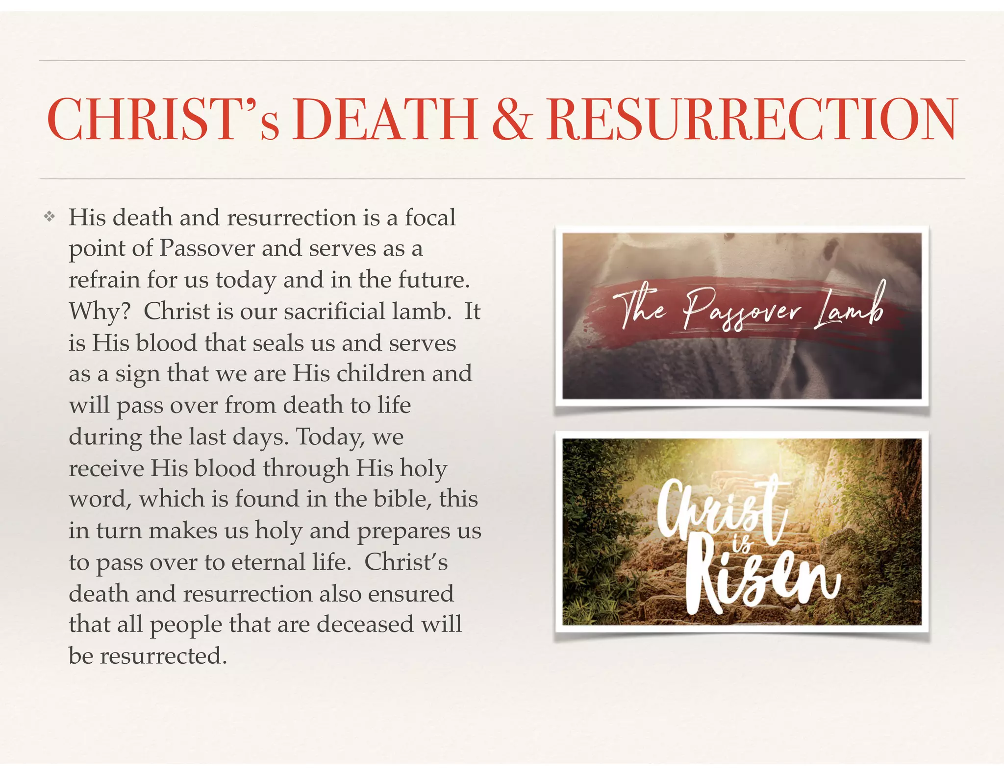 CHRIST’s DEATH & RESURRECTION
❖ His death and resurrection is a focal
point of Passover and serves as a
refrain for us today and in the future.
Why? Christ is our sacriﬁcial lamb. It
is His blood that seals us and serves
as a sign that we are His children and
will pass over from death to life
during the last days. Today, we
receive His blood through His holy
word, which is found in the bible, this
in turn makes us holy and prepares us
to pass over to eternal life. Christ’s
death and resurrection also ensured
that all people that are deceased will
be resurrected.
 