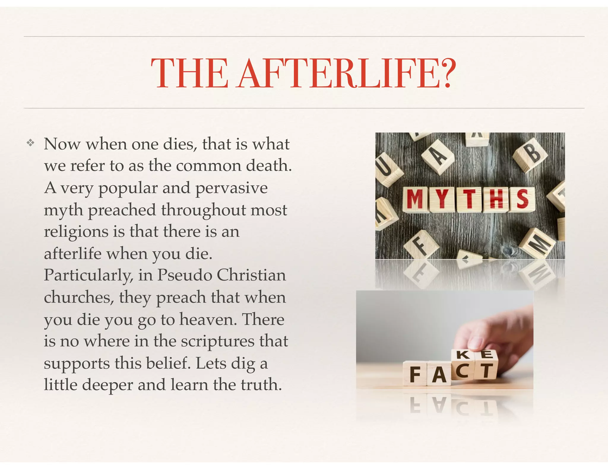 THE AFTERLIFE?
❖ Now when one dies, that is what
we refer to as the common death.
A very popular and pervasive
myth preached throughout most
religions is that there is an
afterlife when you die.
Particularly, in Pseudo Christian
churches, they preach that when
you die you go to heaven. There
is no where in the scriptures that
supports this belief. Lets dig a
little deeper and learn the truth.
 