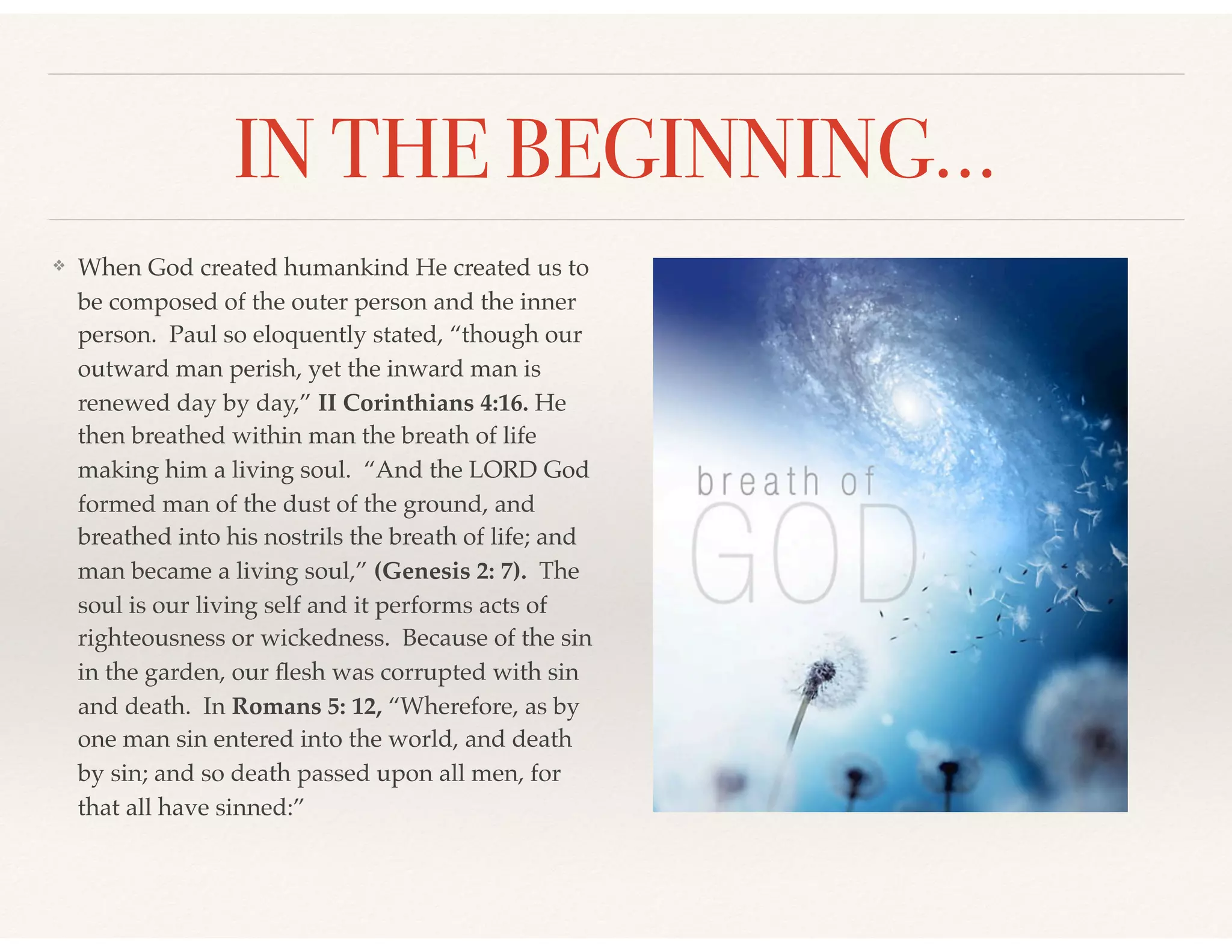 IN THE BEGINNING…
❖ When God created humankind He created us to
be composed of the outer person and the inner
person. Paul so eloquently stated, “though our
outward man perish, yet the inward man is
renewed day by day,” II Corinthians 4:16. He
then breathed within man the breath of life
making him a living soul. “And the LORD God
formed man of the dust of the ground, and
breathed into his nostrils the breath of life; and
man became a living soul,” (Genesis 2: 7). The
soul is our living self and it performs acts of
righteousness or wickedness. Because of the sin
in the garden, our ﬂesh was corrupted with sin
and death. In Romans 5: 12, “Wherefore, as by
one man sin entered into the world, and death
by sin; and so death passed upon all men, for
that all have sinned:”
 