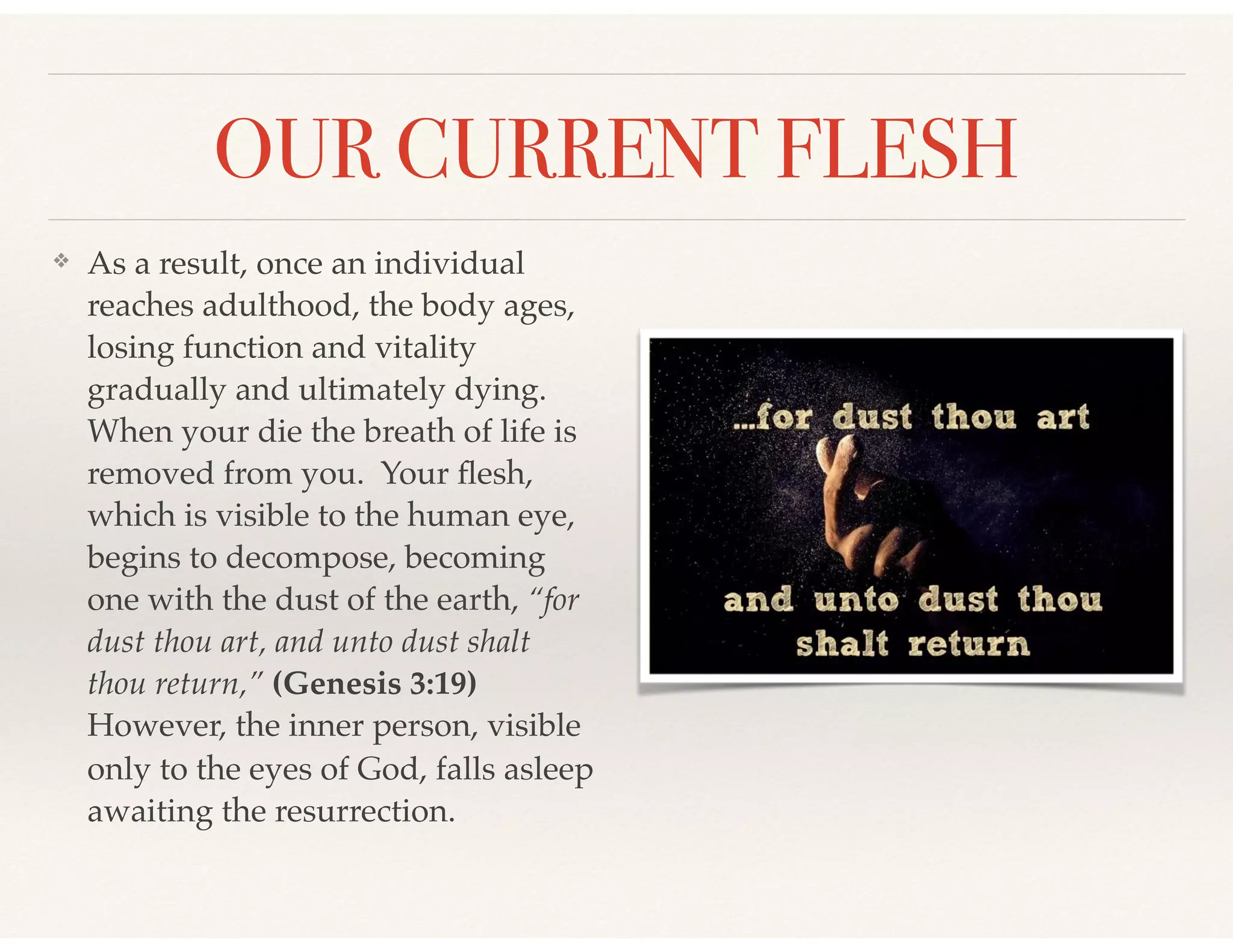 OUR CURRENT FLESH
❖ As a result, once an individual
reaches adulthood, the body ages,
losing function and vitality
gradually and ultimately dying.
When your die the breath of life is
removed from you. Your ﬂesh,
which is visible to the human eye,
begins to decompose, becoming
one with the dust of the earth, “for
dust thou art, and unto dust shalt
thou return,” (Genesis 3:19)
However, the inner person, visible
only to the eyes of God, falls asleep
awaiting the resurrection.
 