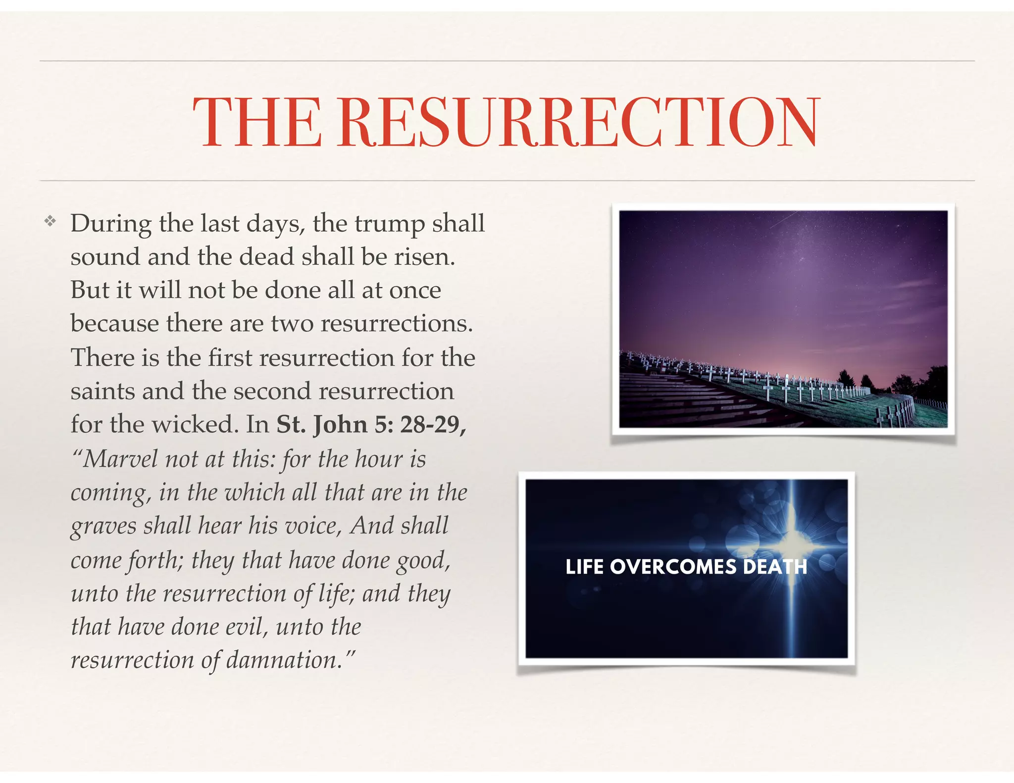 THE RESURRECTION
❖ During the last days, the trump shall
sound and the dead shall be risen.
But it will not be done all at once
because there are two resurrections.
There is the ﬁrst resurrection for the
saints and the second resurrection
for the wicked. In St. John 5: 28-29,
“Marvel not at this: for the hour is
coming, in the which all that are in the
graves shall hear his voice, And shall
come forth; they that have done good,
unto the resurrection of life; and they
that have done evil, unto the
resurrection of damnation.”
 