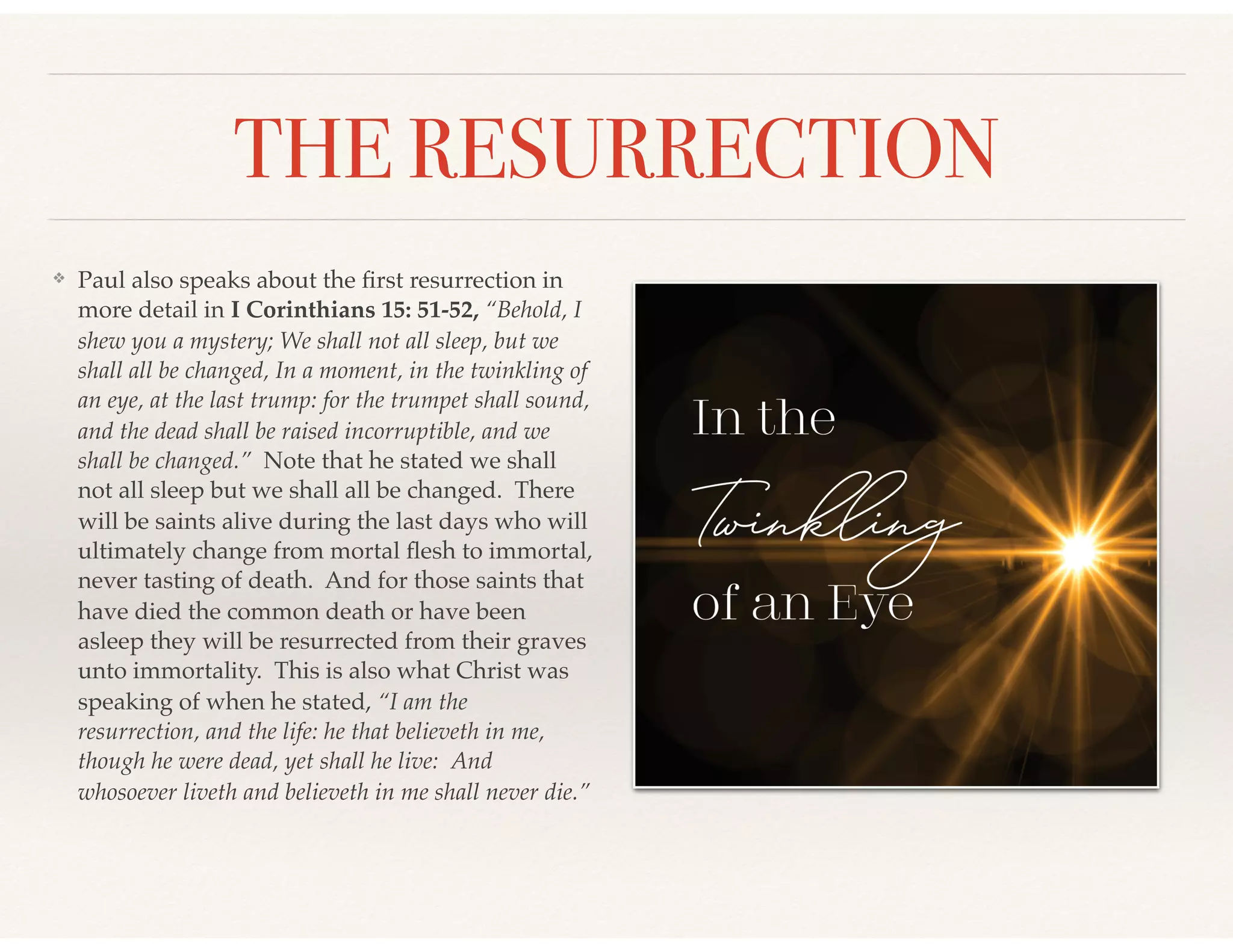 THE RESURRECTION
❖ Paul also speaks about the ﬁrst resurrection in
more detail in I Corinthians 15: 51-52, “Behold, I
shew you a mystery; We shall not all sleep, but we
shall all be changed, In a moment, in the twinkling of
an eye, at the last trump: for the trumpet shall sound,
and the dead shall be raised incorruptible, and we
shall be changed.” Note that he stated we shall
not all sleep but we shall all be changed. There
will be saints alive during the last days who will
ultimately change from mortal ﬂesh to immortal,
never tasting of death. And for those saints that
have died the common death or have been
asleep they will be resurrected from their graves
unto immortality. This is also what Christ was
speaking of when he stated, “I am the
resurrection, and the life: he that believeth in me,
though he were dead, yet shall he live: And
whosoever liveth and believeth in me shall never die.”
 