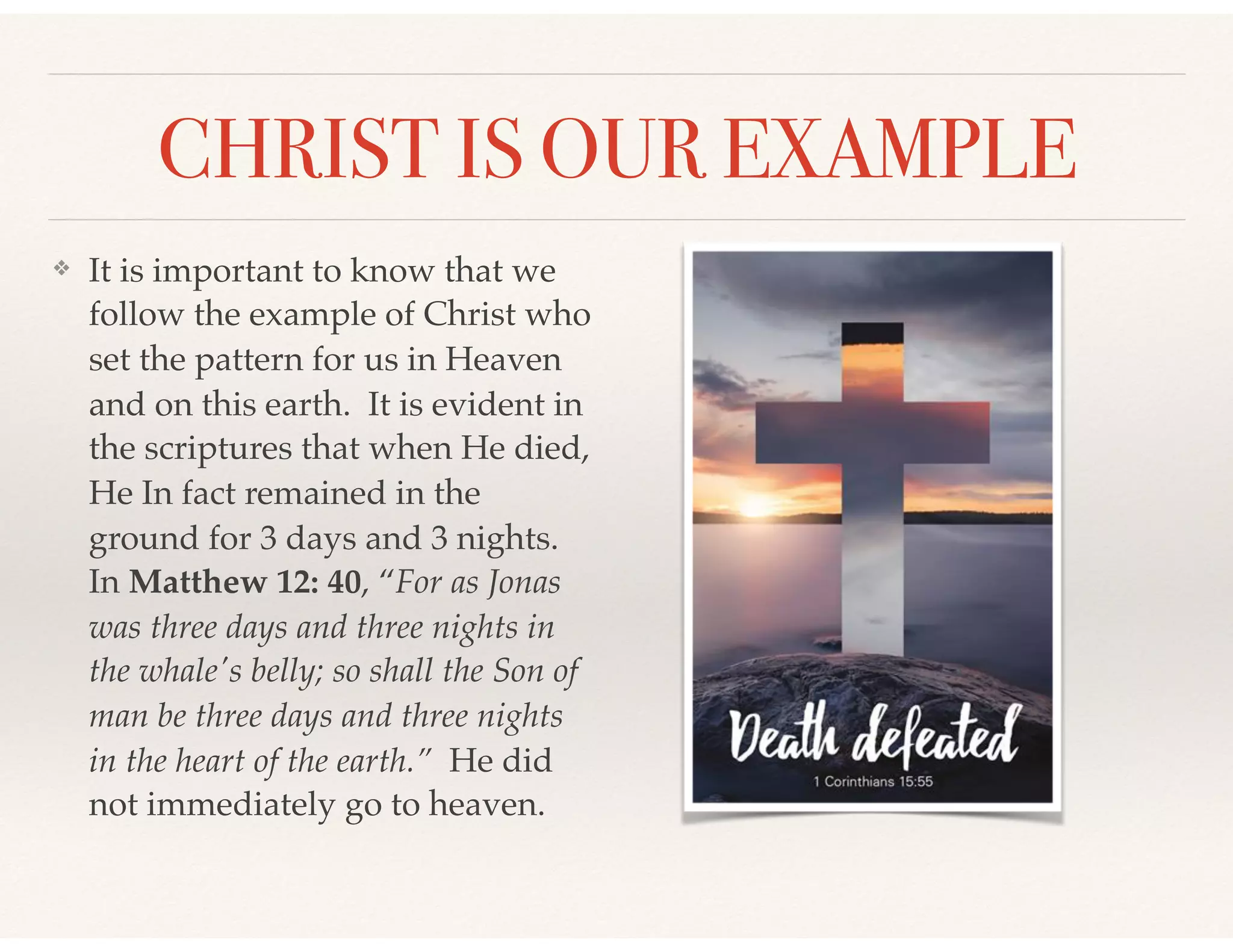 CHRIST IS OUR EXAMPLE
❖ It is important to know that we
follow the example of Christ who
set the pattern for us in Heaven
and on this earth. It is evident in
the scriptures that when He died,
He In fact remained in the
ground for 3 days and 3 nights.
In Matthew 12: 40, “For as Jonas
was three days and three nights in
the whale's belly; so shall the Son of
man be three days and three nights
in the heart of the earth.” He did
not immediately go to heaven.
 