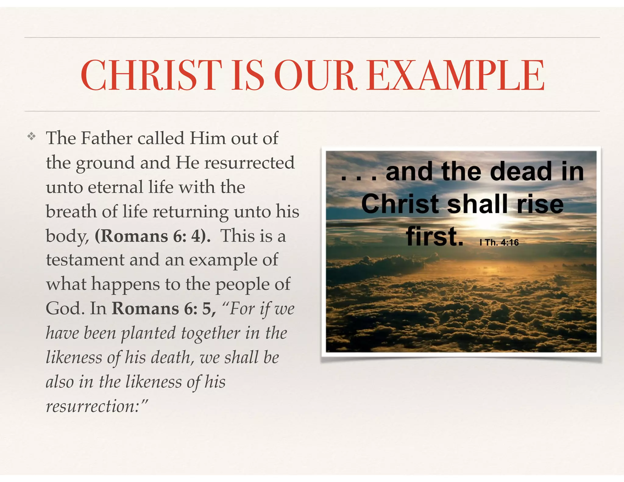 CHRIST IS OUR EXAMPLE
❖ The Father called Him out of
the ground and He resurrected
unto eternal life with the
breath of life returning unto his
body, (Romans 6: 4). This is a
testament and an example of
what happens to the people of
God. In Romans 6: 5, “For if we
have been planted together in the
likeness of his death, we shall be
also in the likeness of his
resurrection:”
 