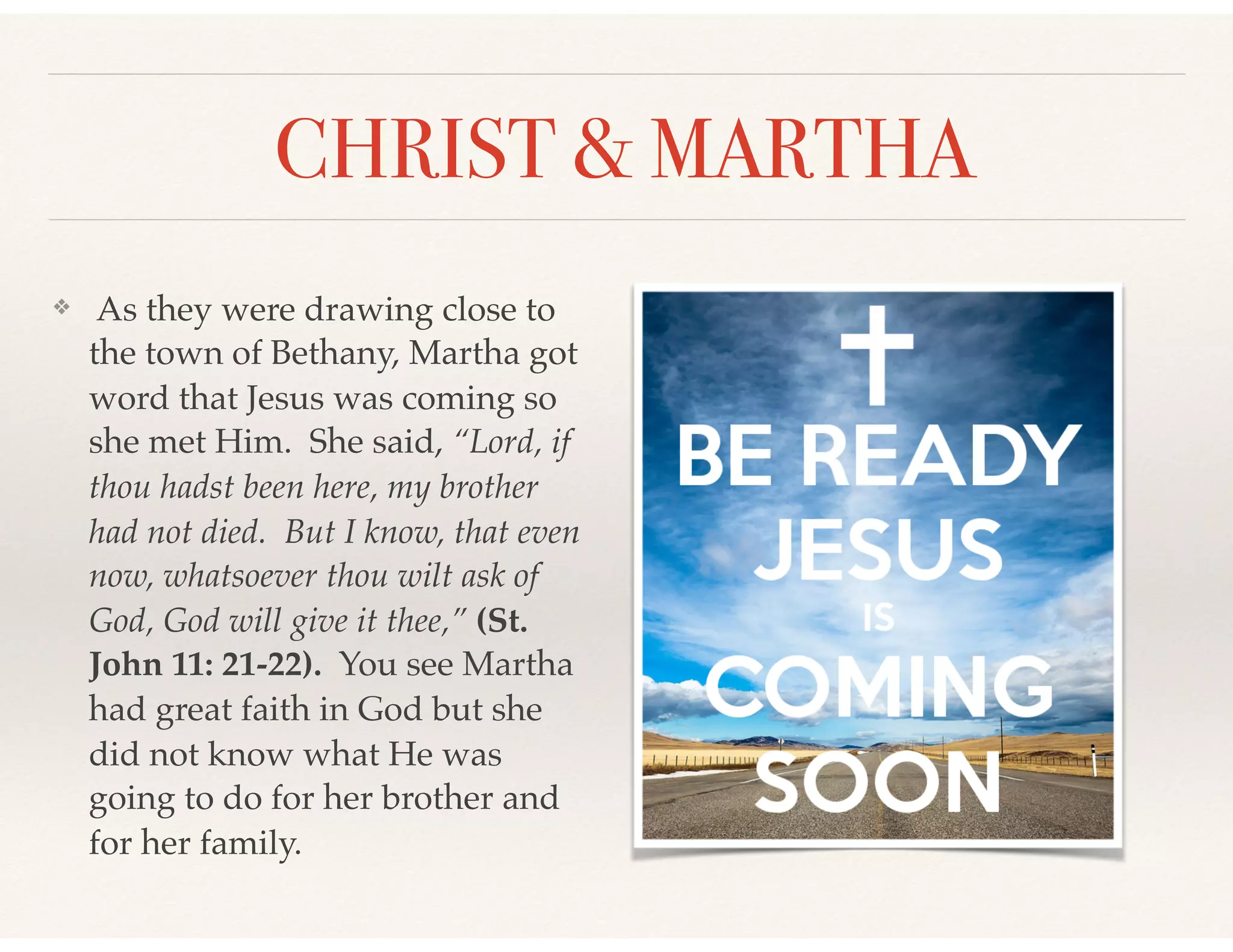 CHRIST & MARTHA
❖ As they were drawing close to
the town of Bethany, Martha got
word that Jesus was coming so
she met Him. She said, “Lord, if
thou hadst been here, my brother
had not died. But I know, that even
now, whatsoever thou wilt ask of
God, God will give it thee,” (St.
John 11: 21-22). You see Martha
had great faith in God but she
did not know what He was
going to do for her brother and
for her family.
 