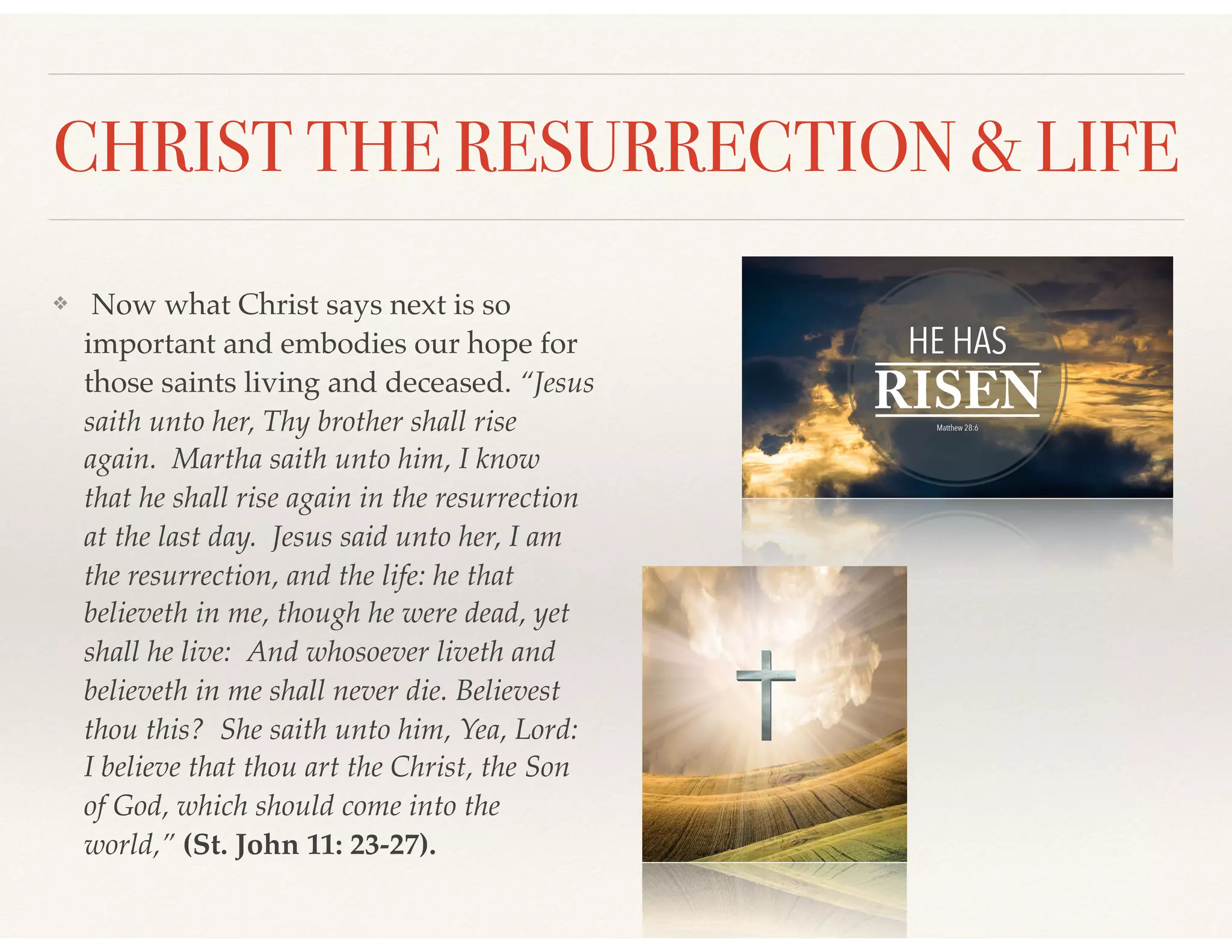 CHRIST THE RESURRECTION & LIFE
❖ Now what Christ says next is so
important and embodies our hope for
those saints living and deceased. “Jesus
saith unto her, Thy brother shall rise
again. Martha saith unto him, I know
that he shall rise again in the resurrection
at the last day. Jesus said unto her, I am
the resurrection, and the life: he that
believeth in me, though he were dead, yet
shall he live: And whosoever liveth and
believeth in me shall never die. Believest
thou this? She saith unto him, Yea, Lord:
I believe that thou art the Christ, the Son
of God, which should come into the
world,” (St. John 11: 23-27).
 