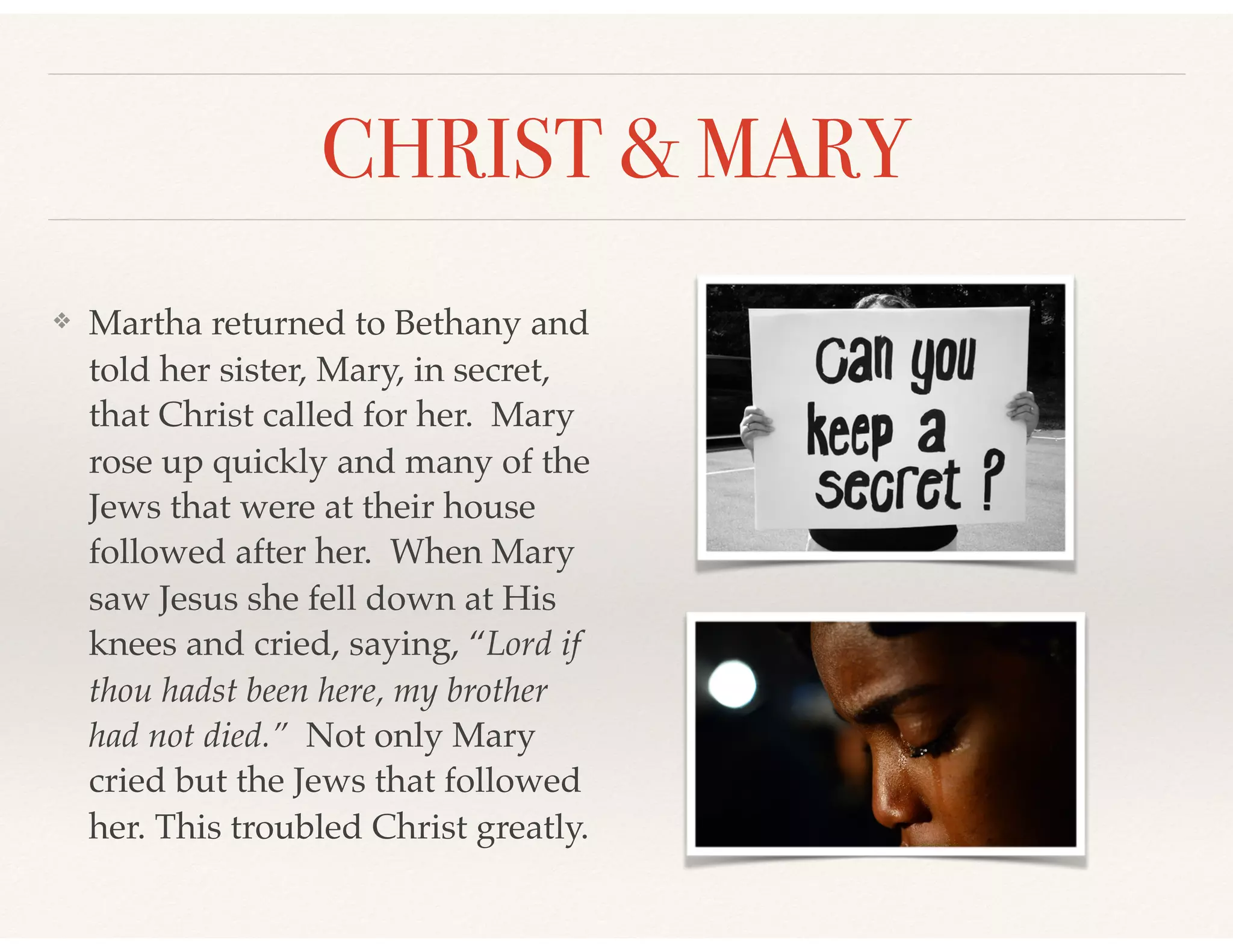 CHRIST & MARY
❖ Martha returned to Bethany and
told her sister, Mary, in secret,
that Christ called for her. Mary
rose up quickly and many of the
Jews that were at their house
followed after her. When Mary
saw Jesus she fell down at His
knees and cried, saying, “Lord if
thou hadst been here, my brother
had not died.” Not only Mary
cried but the Jews that followed
her. This troubled Christ greatly.
 