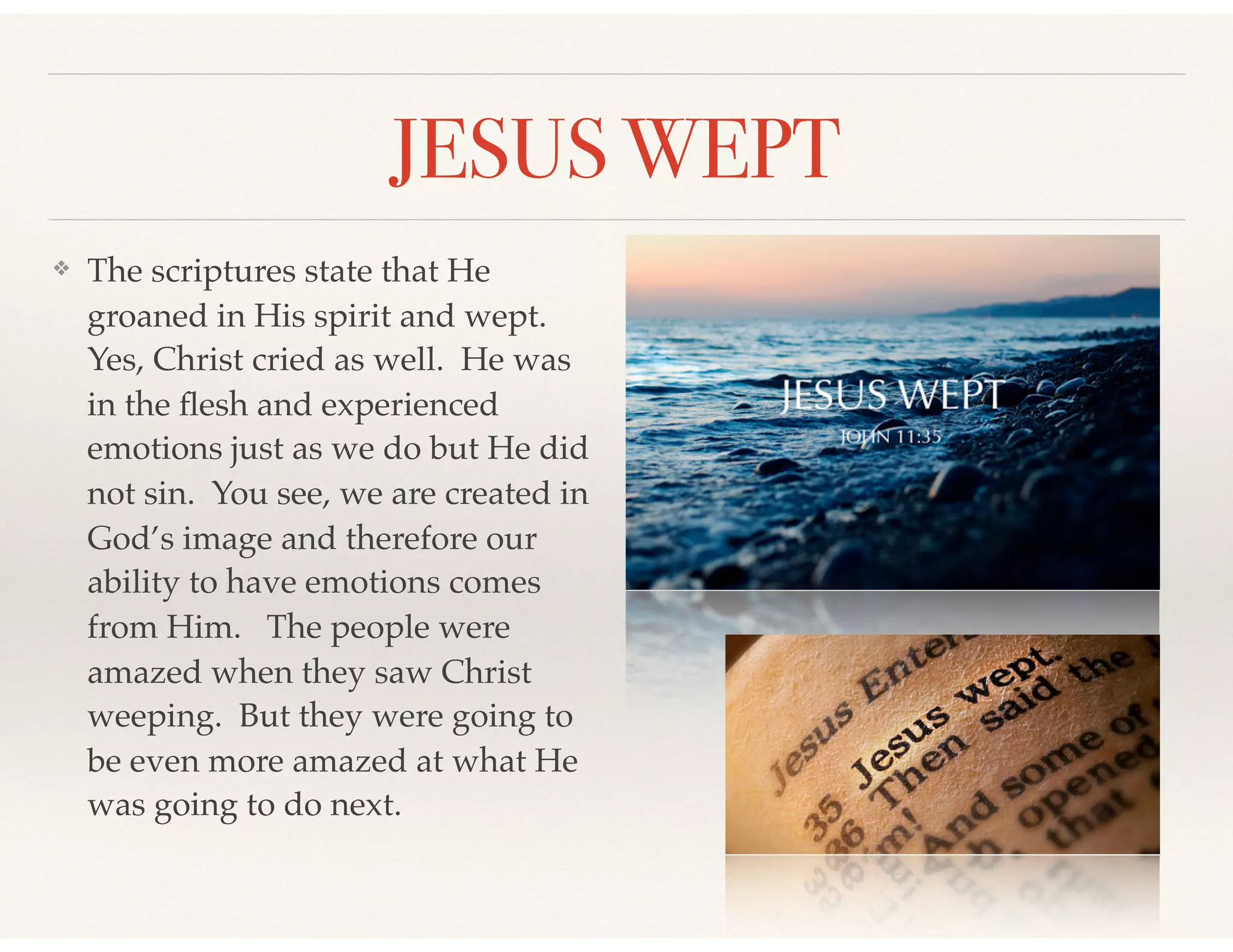 JESUS WEPT
❖ The scriptures state that He
groaned in His spirit and wept.
Yes, Christ cried as well. He was
in the ﬂesh and experienced
emotions just as we do but He did
not sin. You see, we are created in
God’s image and therefore our
ability to have emotions comes
from Him. The people were
amazed when they saw Christ
weeping. But they were going to
be even more amazed at what He
was going to do next.
 