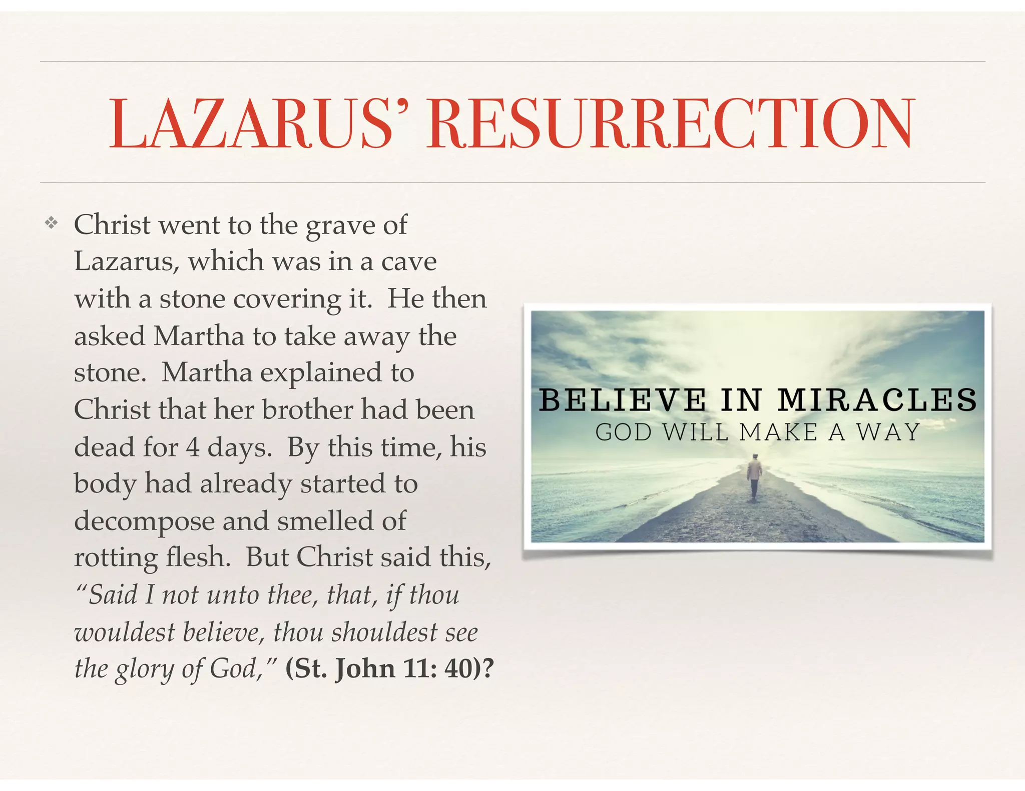 LAZARUS’ RESURRECTION
❖ Christ went to the grave of
Lazarus, which was in a cave
with a stone covering it. He then
asked Martha to take away the
stone. Martha explained to
Christ that her brother had been
dead for 4 days. By this time, his
body had already started to
decompose and smelled of
rotting ﬂesh. But Christ said this,
“Said I not unto thee, that, if thou
wouldest believe, thou shouldest see
the glory of God,” (St. John 11: 40)?
 