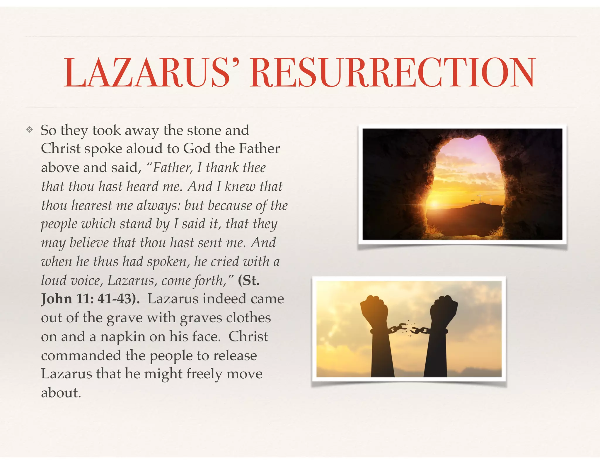 LAZARUS’ RESURRECTION
❖ So they took away the stone and
Christ spoke aloud to God the Father
above and said, “Father, I thank thee
that thou hast heard me. And I knew that
thou hearest me always: but because of the
people which stand by I said it, that they
may believe that thou hast sent me. And
when he thus had spoken, he cried with a
loud voice, Lazarus, come forth,” (St.
John 11: 41-43). Lazarus indeed came
out of the grave with graves clothes
on and a napkin on his face. Christ
commanded the people to release
Lazarus that he might freely move
about.
 