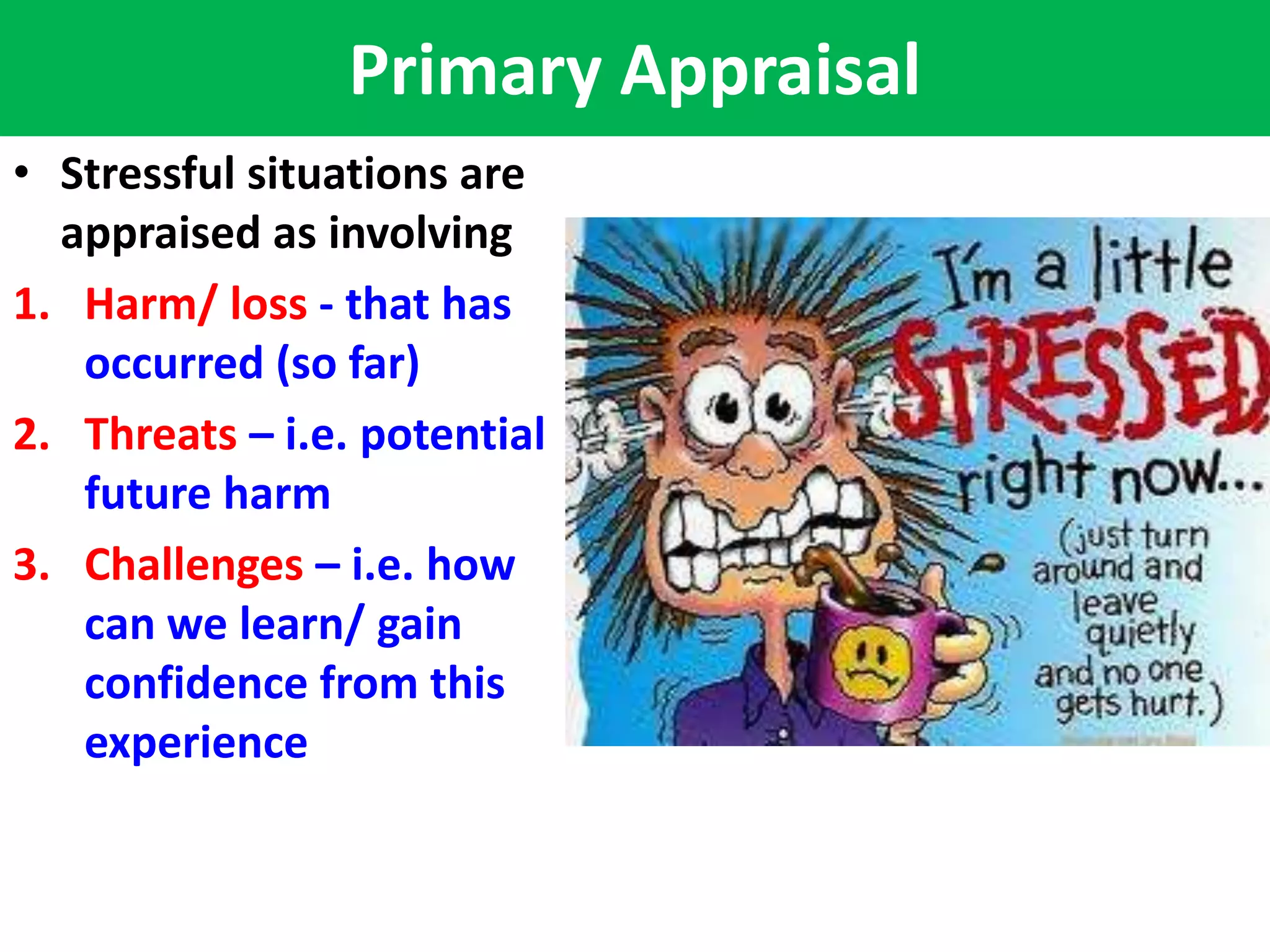 Primary Appraisal
• Stressful situations are
  appraised as involving
1. Harm/ loss - that has
   occurred (so far)
2. Threats – i.e. potential
   future harm
3. Challenges – i.e. how
   can we learn/ gain
   confidence from this
   experience
 