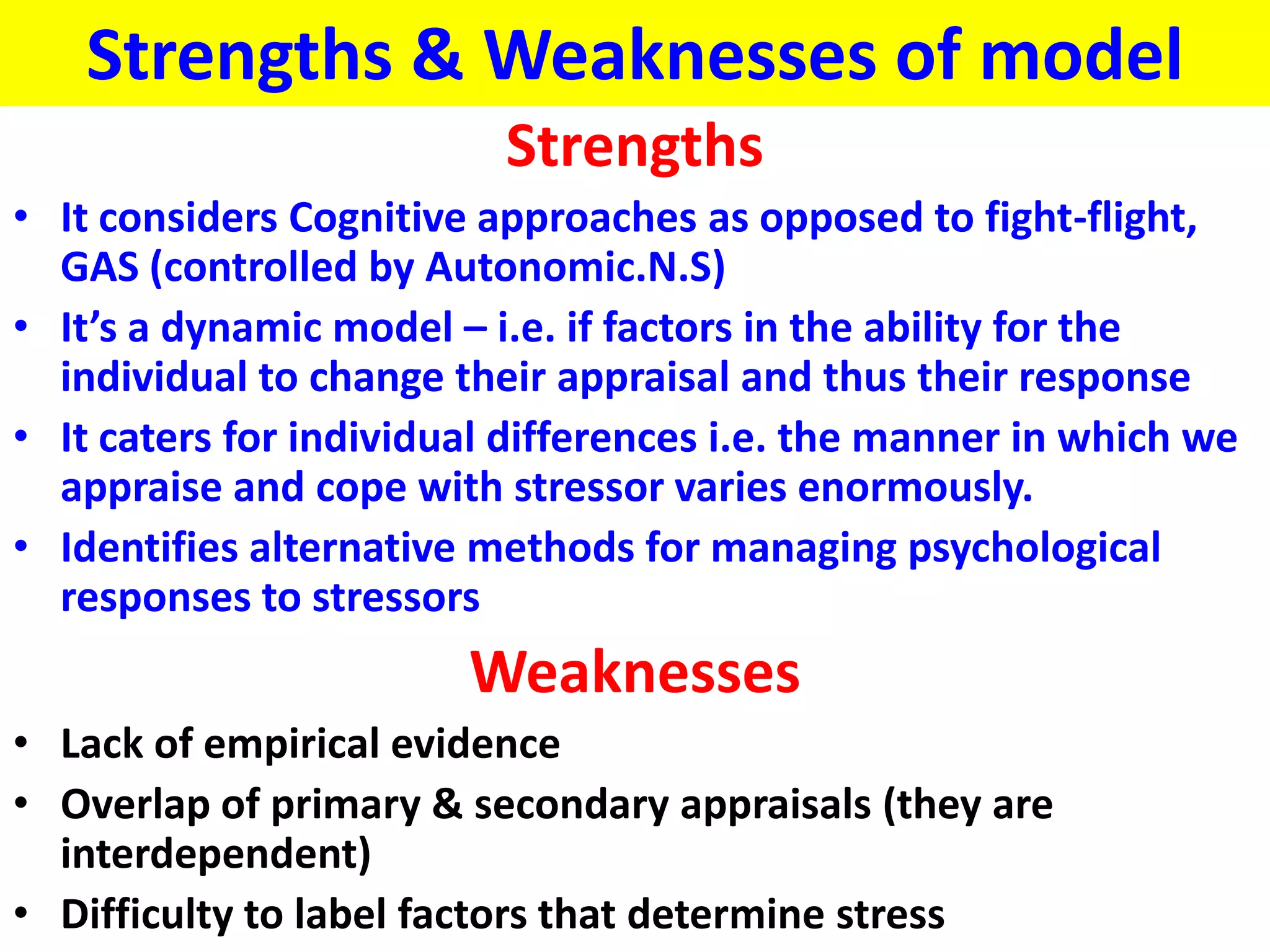 Strengths & Weaknesses of model
                          Strengths
• It considers Cognitive approaches as opposed to fight-flight,
  GAS (controlled by Autonomic.N.S)
• It’s a dynamic model – i.e. if factors in the ability for the
  individual to change their appraisal and thus their response
• It caters for individual differences i.e. the manner in which we
  appraise and cope with stressor varies enormously.
• Identifies alternative methods for managing psychological
  responses to stressors
                        Weaknesses
• Lack of empirical evidence
• Overlap of primary & secondary appraisals (they are
  interdependent)
• Difficulty to label factors that determine stress
 