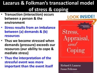 Lazarus & Folkman’s transactional model
            of stress & coping
• Transaction (interaction) occurs
  between a person & the
  environment
• Stress results from an imbalance
  between (a) demands & (b)
  resources
• Thus we become stressed when
  demands (pressure) exceeds our
  resources (our ability to cope &
  mediate stress)
• Thus the interpretation of the
  stressful event was more
  important than the event itself
 