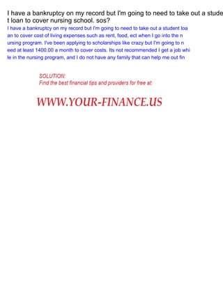 I have a bankruptcy on my record but I'm going to need to take out a stude
t loan to cover nursing school. sos?
I have a bankruptcy on my record but I'm going to need to take out a student loa
an to cover cost of living expenses such as rent, food, ect when I go into the n
ursing program. I've been applying to scholarships like crazy but I'm going to n
eed at least 1400.00 a month to cover costs. Its not recommended I get a job whi
le in the nursing program, and I do not have any family that can help me out fin

 