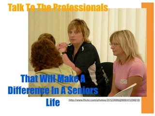 Talk To The Professionals

That Will Make A
Difference In A Seniors
Life

http://www.flickr.com/photos/35123086@N00/41256010/

 