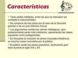 Características Tiene partes habladas, entre las que se intercalan las cantadas e instrumentales. Se compone de tres actos (en el caso de la Zarzuela grande) o de un acto (Género Chico) Los argumentos comienzan siendo mitológicos, pero posteriormente serán más cotidianos, apareciendo las clases populares como protagonistas. Es frecuente la inclusión de temas musicales folclóricos, en muchos casos conocidos por el público. El público serán las clases populares, alcanzando gran éxito durante el siglo XIX y XX. 