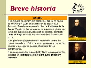 Breve historia La historia de la zarzuela empezó el día 17 de enero de 1657 ( siglo XVII ) en el pabellón de caza de  La Zarzuela . Ese día se estreno la obra de  Calderón de la Barca   El golfo de las sirenas , cuyo argumento giraba en torno a la aventura de Ulises con las sirenas. También  Lope de Vega   escribió una obra que tituló  La selva sin amor. El género surge por tanto del mundo del teatro. La mayor parte de la música de estas primeras obras se ha perdido y tampoco se conoce el nombre de los compositores. La  zarzuela de los siglos XVII y XVIII  tenía argumentos basados en la  mitología de los antiguos griegos y romanos . ORIGEN Calderón de la Barca Lope de Vega 