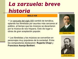 La zarzuela: breve historia La  zarzuela del siglo XIX  cambió de temática, optando los libretistas por asuntos más cercanos al público, al tiempo que los músicos se decantaron por la música de raíz hispana. Esto dio lugar a obras de gran aceptación popular.  Los libretistas y los músicos se convertían en personajes muy populares de la sociedad. Entre los compositores destacaron:  Ruperto Chapi  y  Francisco Asenjo Barbieri . SIGLO XIX Ruperto Chapí Asenjo Barbieri 