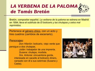 LA VERBENA DE LA PALOMA de Tomás Bretón Pertenece al  género chico , con un acto y tres cuadros (cambios de escenario). Personajes : Don Hilarión : boticario, viejo verde que persigue a dos chulapas. Julián : trabajador de una imprenta. Susana : chulapa, modista. Sra. Antonia : cincuentona gorda, interesada en sacarle al boticario dinero, cansado con él a sus sobrinas (Susana y Casta). Bretón, compositor español.  La verbena de la paloma  se estrena en Madrid en 1894; lleva el subtítulo de  El boticario y las chulapas y celos mal reprimidos. 