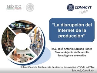 “La disrupción del
Internet de la
producción”
M.C. José Antonio Lazcano Ponce
Director Adjunto de Desarrollo
Tecnológico e Innovación
II Reunión de la Conferencia de ciencia, innovación y TIC de la CEPAL
San José, Costa Rica.
 