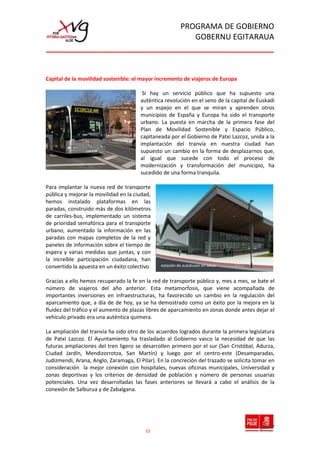 PROGRAMA DE GOBIERNO
                                                             GOBERNU EGITARAUA



Capital de la movilidad sostenible: el mayor incremento de viajeros de Europa

                                        Si hay un servicio público que ha supuesto una
                                       auténtica revolución en el seno de la capital de Euskadi
                                       y un espejo en el que se miran y aprenden otros
                                       municipios de España y Europa ha sido el transporte
                                       urbano. La puesta en marcha de la primera fase del
                                       Plan de Movilidad Sostenible y Espacio Público,
                                       capitaneada por el Gobierno de Patxi Lazcoz, unida a la
                                       implantación del tranvía en nuestra ciudad han
                                       supuesto un cambio en la forma de desplazarnos que,
                                       al igual que sucede con todo el proceso de
                                       modernización y transformación del municipio, ha
                                       sucedido de una forma tranquila.

Para implantar la nueva red de transporte
pública y mejorar la movilidad en la ciudad,
hemos instalado plataformas en las
paradas, construido más de dos kilómetros
de carriles-bus, implementado un sistema
de prioridad semafórica para el transporte
urbano, aumentado la información en las
paradas con mapas completos de la red y
paneles de información sobre el tiempo de
espera y varias medidas que juntas, y con
la increíble participación ciudadana, han
convertido la apuesta en un éxito colectivo.    estación de autobuses en lakua


Gracias a ello hemos recuperado la fe en la red de transporte público y, mes a mes, se bate el
número de viajeros del año anterior. Esta metamorfosis, que viene acompañada de
importantes inversiones en infraestructuras, ha favorecido un cambio en la regulación del
aparcamiento que, a día de de hoy, ya se ha demostrado como un éxito por la mejora en la
fluidez del tráfico y el aumento de plazas libres de aparcamiento en zonas donde antes dejar el
vehículo privado era una auténtica quimera.

La ampliación del tranvía ha sido otro de los acuerdos logrados durante la primera legislatura
de Patxi Lazcoz. El Ayuntamiento ha trasladado al Gobierno vasco la necesidad de que las
futuras ampliaciones del tren ligero se desarrollen primero por el sur (San Cristóbal, Adurza,
Ciudad Jardín, Mendizorrotza, San Martín) y luego por el centro-este (Desamparadas,
Judizmendi, Arana, Anglo, Zaramaga, El Pilar). En la concreción del trazado se solicita tomar en
consideración la mejor conexión con hospitales, nuevas oficinas municipales, Universidad y
zonas deportivas y los criterios de densidad de población y número de personas usuarias
potenciales. Una vez desarrolladas las fases anteriores se llevará a cabo el análisis de la
conexión de Salburua y de Zabalgana.




                                         15
 
