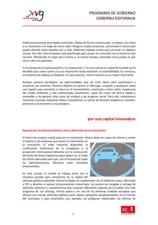 PROGRAMA DE GOBIERNO
                                                            GOBERNU EGITARAUA




Debemos promover prioridades esenciales, fijadas de forma consensuada, y trabajar con miras
a su realización a lo largo de varios años. Ninguna ciudad,elprovincia, comunidad e incluso país
                                                 edificio e8 en parque tecnológico de álava

puede abordar estos desafíos por sí solo. Debemos trabajar juntos para alcanzar un objetivo
común. Por ello, Vitoria-Gasteiz está planificada para actuar en comunión con el entorno más
cercano. Ofreciendo lo mejor de sí misma y, al mismo tiempo, tomando como propio lo que
otras urbes nos plantean.

Es el tiempo de la especialización y la cooperación. Y en esa carrera la capital de Euskadi ya ha
decidido qué cartas sumar a su ya importante tejido industrial: la sostenibilidad, los servicios,
el comercio de calidad y el deporte. En esos sectores, Vitoria-Gasteiz se va a hacer más fuerte.

Aunque parezca paradójico, las oportunidades que las crisis abren para particulares y
empresas son enormes. Nuestro objetivo es ejercer el liderazgo, competir y prosperar como
una capital cuya economía se basa en el conocimiento, conectada a otras urbes, respetuosa
del medio ambiente y más cohesionada socialmente, capaz de crecer de forma rápida y
sostenible y de generar altas tasas de empleo y de progreso social. Para ello, necesitamos
mantener una base industrial sólida y competitiva, un sector de servicios moderno y, también,
potenciar una economía rural próspera.




                                                        por una capital innovadora

Apuesta por el vehículo eléctrico, futuro del sector de la automoción

El futuro de nuestra capital pasa por la innovación. Vitoria debe ser capaz de retener y atraer
el talento y las empresas que basan su crecimiento en
la innovación. El suelo industrial disponible, la
cualificación profesional de la ciudadanía y la
proyección internacional obtenida con la consecución
del título de Green Capital europea deben ser el caldo
de cultivo adecuado para que, con el impulso de todas
las administraciones, florezcan estas iniciativas
empresariales.

En este campo, la ciudad ya trabaja junto con la
iniciativa privada para convertirse en la capital del
vehículo público sostenible. Vitoria ha fijado, en colaboración con el Gobierno vasco, Mercedes
y FCC y abiertos a nuevas incorporaciones industriales, los puntos de recogida y entrega de
vehículos eléctricos o semieléctricos que conecten diferentes espacios de la ciudad. Con este
programa de ‘car sharing’, Vitoria aspira a ser una de las primeras ciudades europeas que
ofrezca una red de vehículos públicos para realizar pequeños desplazamientos en el interior
del municipio, y que conectarán, por ejemplo, los polígonos industriales, las oficinas de




                                          27
 