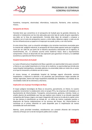 PROGRAMA DE GOBIERNO
                                                            GOBERNU EGITARAUA



hostelería, transporte, electricidad, informáticos, traducción, floristería, artes escénicas,
música…

Aeropuerto de Vitoria

Foronda tiene que convertirse en el aeropuerto de Euskadi para las grandes distancias. Su
ubicación e instalaciones son las más adecuadas para este tipo de vuelos de gran capacidad y
esa debe ser la línea de especialización. Foronda debe dejar de competir y empezar a
colaborar con el resto de aeropuertos vascos y, entre todos, debemos asignar a cada una de
las tres infraestructuras un papel en el mapa que nos ayude, juntos, a ser más fuertes.

En esta misma línea, y por su situación estratégica y las recientes inversiones anunciadas para
la creación del polígono industrial, el aeropuerto de Vitoria debe apostar tanto por la logística
como por ser sede de una parte de la industria aeronáutica relacionada con la logística, el
mantenimiento, etc… El convenio suscrito entre Gobierno Vasco, Aena y Ayuntamiento
compromete a futuro el desarrollo de esta operación para garantizar el futuro y la viabilidad
económica y operativa de Vitoria-Foronda.

Hospital Universitario de Euskadi

La nueva infraestructura hospitalaria de Álava supondrá una oportunidad única para convertir
a Vitoria en una ciudad importante en el área de la medicina. La oportunidad que brinda este
nuevo hospital metropolitano, vinculado además a la universidad, debe ser motor de un sector
en el que la innovación y el talento van de la mano.

Al mismo tiempo, el remodelado hospital de Santiago seguirá ofreciendo servicios
hospitalarios y mejorará la atención a los pacientes que permanezcan largos periodos de
tiempo ingresados, dentro del mapa hospitalario diseñado por Osakidetza a la medida de las
necesidades reales de los vitorianos y vitorianas .

Implicación con el parque Tecnológico de Álava

El mayor polígono tecnológico de Álava se encuentra, parcialmente, en Vitoria. Es nuestro
propósito incrementar la colaboración entre el propio PTA y las empresas allí instaladas y el
Ayuntamiento de Vitoria-Gasteiz. Transporte, comunicaciones, gestiones, trámites. Existe un
amplio abanico de posibilidades que hay que explorar para mejorar la ya elevada capacidad
competitiva del Parque y lograr una mayor integración del mismo en la vida de la capital, entre
las que destaca la planificación ya iniciada de un millón de metros cuadrados puestos a
disposición de futuras implantaciones en los terrenos del Parque. Así, Vitoria-Gasteiz se
constituye en el primer referente en suelo disponible para la implantación de nuevas
actividades del norte del Estado.

Además, como prioridad inmediata, estudiaremos una conexión eficiente del transporte
colectivo al Parque con la red de transporte público de la ciudad.




                                          9
 