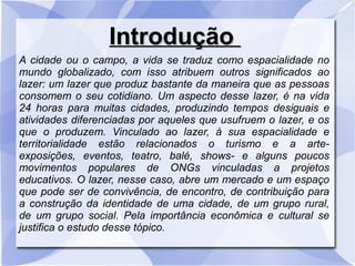 IntroduçãoIntrodução
A cidade ou o campo, a vida se traduz como espacialidade no
mundo globalizado, com isso atribuem outros significados ao
lazer: um lazer que produz bastante da maneira que as pessoas
consomem o seu cotidiano. Um aspecto desse lazer, é na vida
24 horas para muitas cidades, produzindo tempos desiguais e
atividades diferenciadas por aqueles que usufruem o lazer, e os
que o produzem. Vinculado ao lazer, à sua espacialidade e
territorialidade estão relacionados o turismo e a arte-
exposições, eventos, teatro, balé, shows- e alguns poucos
movimentos populares de ONGs vinculadas a projetos
educativos. O lazer, nesse caso, abre um mercado e um espaço
que pode ser de convivência, de encontro, de contribuição para
a construção da identidade de uma cidade, de um grupo rural,
de um grupo social. Pela importância econômica e cultural se
justifica o estudo desse tópico.
 