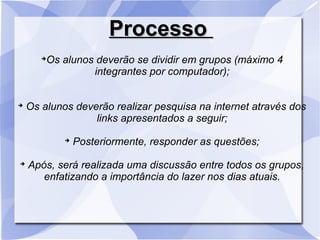 ProcessoProcesso
➔
Os alunos deverão se dividir em grupos (máximo 4
integrantes por computador);
➔
Os alunos deverão realizar pesquisa na internet através dos
links apresentados a seguir;
➔
Posteriormente, responder as questões;
➔
Após, será realizada uma discussão entre todos os grupos,
enfatizando a importância do lazer nos dias atuais.
 