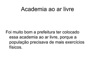 Academia ao ar livre Foi muito bom a prefeitura ter colocado essa academia ao ar livre, porque a população precisava de mais exercícios físicos. 