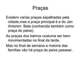 Praças  Existem varias praças espalhadas pela cidade,mas a praça principal é a do Jan Antonim  Bata (conhecida também como praça do peixe). As praças dos bairros costuma ser bem movimentadas no final da tarde. Mas no final de semana a maioria das famílias vão há praça do peixe passear. 