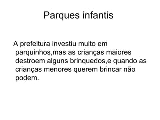 Parques infantis  A prefeitura investiu muito em parquinhos,mas as crianças maiores destroem alguns brinquedos,e quando as crianças menores querem brincar não podem. 