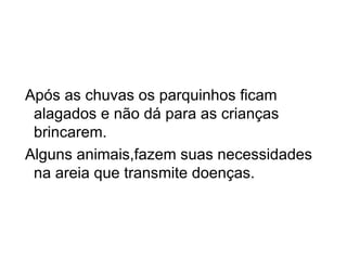 Após as chuvas os parquinhos ficam alagados e não dá para as crianças brincarem. Alguns animais,fazem suas necessidades na areia que transmite doenças. 