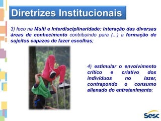 3) foco na Multi e Interdisciplinaridade: interação das diversas
áreas de conhecimento contribuindo para (...) a formação de
sujeitos capazes de fazer escolhas;
Diretrizes Institucionais
4) estimular o envolvimento
crítico e criativo dos
indivíduos no lazer,
contrapondo o consumo
alienado do entretenimento;
 