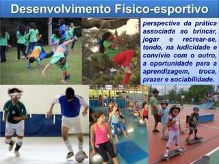 Desenvolvimento Físico-esportivo
perspectiva da prática
associada ao brincar,
jogar e recrear-se,
tendo, na ludicidade e
convívio com o outro,
a oportunidade para a
aprendizagem, troca,
prazer e sociabilidade.
 