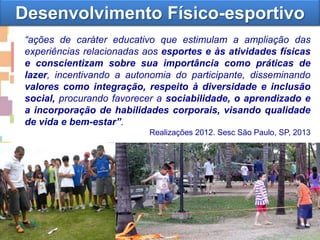 “ações de caráter educativo que estimulam a ampliação das
experiências relacionadas aos esportes e às atividades físicas
e conscientizam sobre sua importância como práticas de
lazer, incentivando a autonomia do participante, disseminando
valores como integração, respeito à diversidade e inclusão
social, procurando favorecer a sociabilidade, o aprendizado e
a incorporação de habilidades corporais, visando qualidade
de vida e bem-estar”.
Realizações 2012. Sesc São Paulo, SP, 2013
Desenvolvimento Físico-esportivo
 