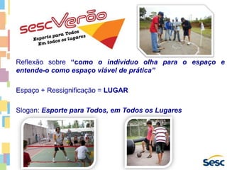 Reflexão sobre “como o indivíduo olha para o espaço e
entende-o como espaço viável de prática”
Espaço + Ressignificação = LUGAR
Slogan: Esporte para Todos, em Todos os Lugares
 