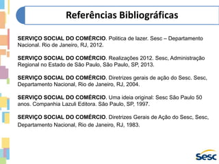 SERVIÇO SOCIAL DO COMÉRCIO. Politica de lazer. Sesc – Departamento
Nacional. Rio de Janeiro, RJ, 2012.
SERVIÇO SOCIAL DO COMÉRCIO. Realizações 2012. Sesc, Administração
Regional no Estado de São Paulo, São Paulo, SP, 2013.
SERVIÇO SOCIAL DO COMÉRCIO. Diretrizes gerais de ação do Sesc. Sesc,
Departamento Nacional, Rio de Janeiro, RJ, 2004.
SERVIÇO SOCIAL DO COMÉRCIO. Uma ideia original: Sesc São Paulo 50
anos. Companhia Lazuli Editora. São Paulo, SP, 1997.
SERVIÇO SOCIAL DO COMÉRCIO. Diretrizes Gerais de Ação do Sesc, Sesc,
Departamento Nacional, Rio de Janeiro, RJ, 1983.
Referências Bibliográficas
 