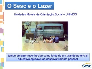 Unidades Móveis de Orientação Social – UNIMOS
tempo de lazer reconhecido como fonte de um grande potencial
educativo aplicável ao desenvolvimento pessoal
O Sesc e o Lazer
 